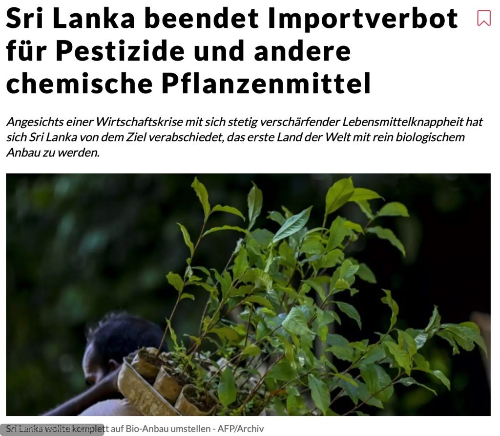 Sri Lanka beendet Importverbot für Pestizide und andere chemische Pflanzenmittel Angesichts einer Wirtschaftskrise mit sich stetig verschärfender Lebensmittelknappheit hat sich Sri Lanka von dem Ziel verabschiedet, das erste Land der Welt mit rein biologischem Anbau zu werden.
